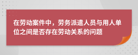 在劳动案件中，劳务派遣人员与用人单位之间是否存在劳动关系的问题