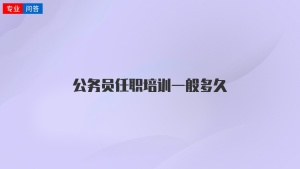 公务员任职培训一般多久