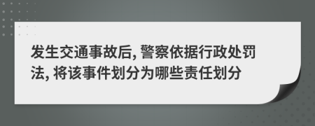 发生交通事故后, 警察依据行政处罚法, 将该事件划分为哪些责任划分