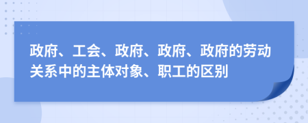政府、工会、政府、政府、政府的劳动关系中的主体对象、职工的区别