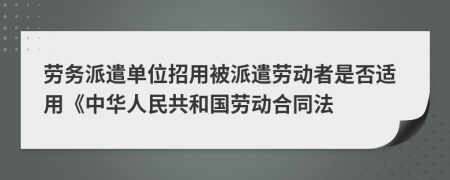 劳务派遣单位招用被派遣劳动者是否适用《中华人民共和国劳动合同法