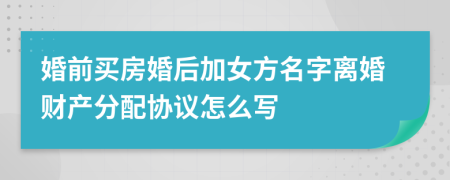 婚前买房婚后加女方名字离婚财产分配协议怎么写