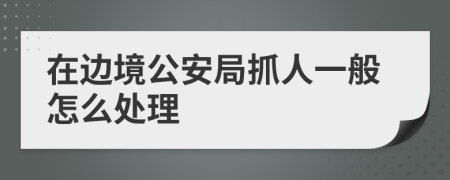 在边境公安局抓人一般怎么处理