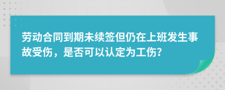 劳动合同到期未续签但仍在上班发生事故受伤，是否可以认定为工伤？