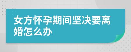 女方怀孕期间坚决要离婚怎么办