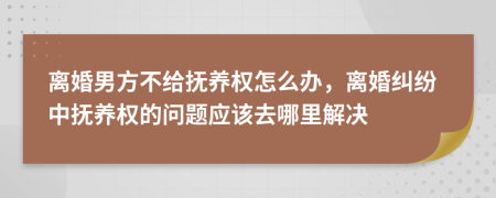 离婚男方不给抚养权怎么办，离婚纠纷中抚养权的问题应该去哪里解决