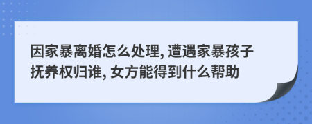 因家暴离婚怎么处理, 遭遇家暴孩子抚养权归谁, 女方能得到什么帮助