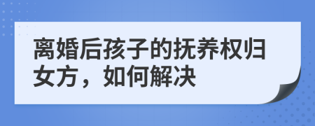 离婚后孩子的抚养权归女方，如何解决