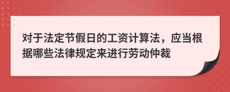 对于法定节假日的工资计算法，应当根据哪些法律规定来进行劳动仲裁