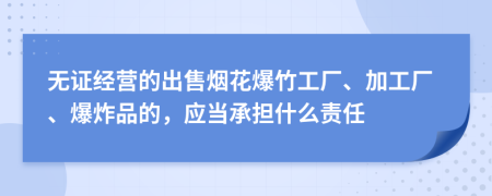 无证经营的出售烟花爆竹工厂、加工厂、爆炸品的，应当承担什么责任