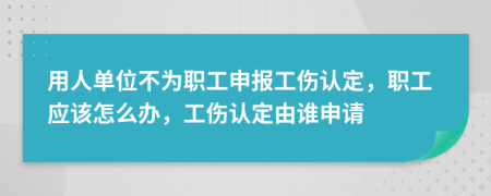 用人单位不为职工申报工伤认定，职工应该怎么办，工伤认定由谁申请