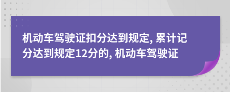 机动车驾驶证扣分达到规定, 累计记分达到规定12分的, 机动车驾驶证