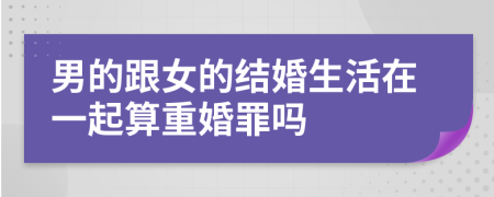 男的跟女的结婚生活在一起算重婚罪吗