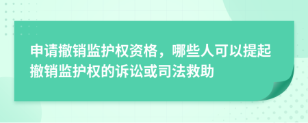 申请撤销监护权资格，哪些人可以提起撤销监护权的诉讼或司法救助