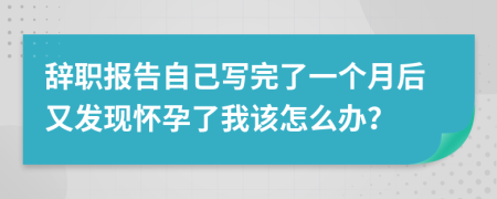 辞职报告自己写完了一个月后又发现怀孕了我该怎么办？