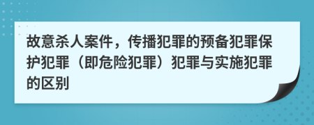 故意杀人案件，传播犯罪的预备犯罪保护犯罪（即危险犯罪）犯罪与实施犯罪的区别