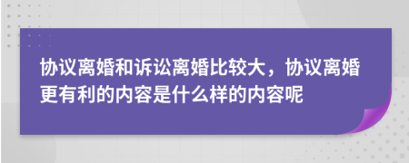 协议离婚和诉讼离婚比较大，协议离婚更有利的内容是什么样的内容呢