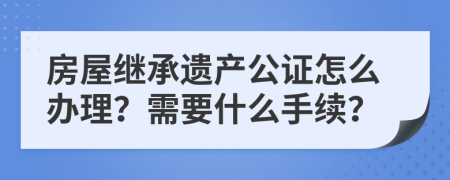 房屋继承遗产公证怎么办理？需要什么手续？