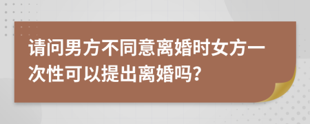 请问男方不同意离婚时女方一次性可以提出离婚吗？