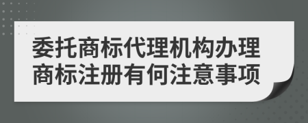 委托商标代理机构办理商标注册有何注意事项