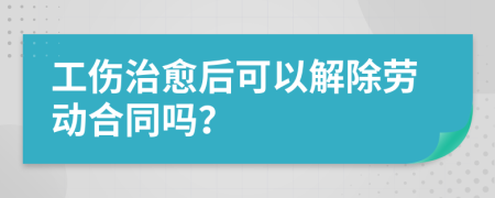 工伤治愈后可以解除劳动合同吗？