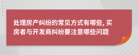 处理房产纠纷的常见方式有哪些, 买房者与开发商纠纷要注意哪些问题