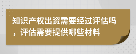 知识产权出资需要经过评估吗，评估需要提供哪些材料