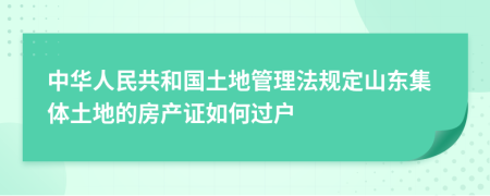 中华人民共和国土地管理法规定山东集体土地的房产证如何过户