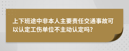上下班途中非本人主要责任交通事故可以认定工伤单位不主动认定吗？