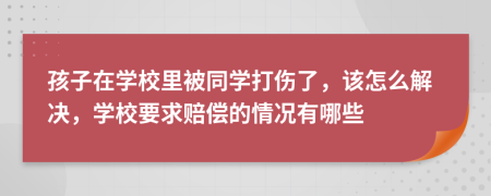 孩子在学校里被同学打伤了，该怎么解决，学校要求赔偿的情况有哪些