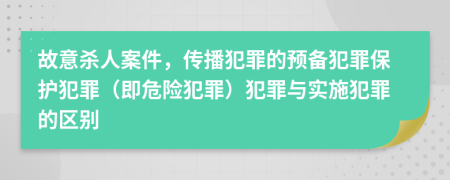 故意杀人案件，传播犯罪的预备犯罪保护犯罪（即危险犯罪）犯罪与实施犯罪的区别