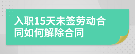 入职15天未签劳动合同如何解除合同