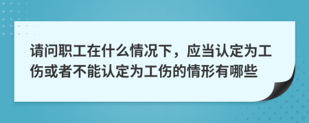 请问职工在什么情况下，应当认定为工伤或者不能认定为工伤的情形有哪些