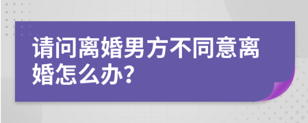 请问离婚男方不同意离婚怎么办？