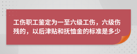 工伤职工鉴定为一至六级工伤，六级伤残的，以后津贴和抚恤金的标准是多少