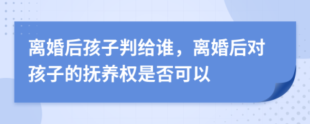 离婚后孩子判给谁，离婚后对孩子的抚养权是否可以