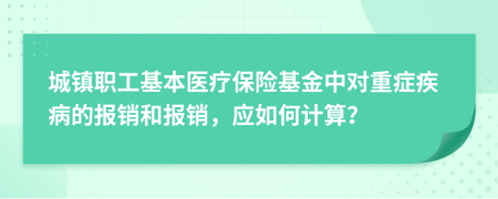 城镇职工基本医疗保险基金中对重症疾病的报销和报销，应如何计算？