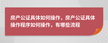 房产公证具体如何操作，房产公证具体操作程序如何操作，有哪些流程