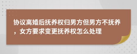 协议离婚后抚养权归男方但男方不抚养，女方要求变更抚养权怎么处理