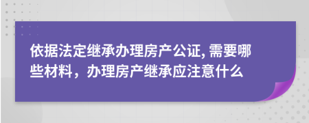 依据法定继承办理房产公证, 需要哪些材料，办理房产继承应注意什么