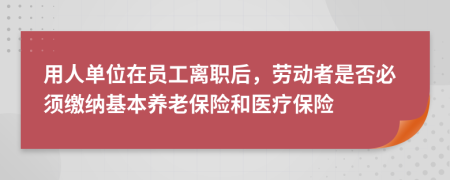 用人单位在员工离职后，劳动者是否必须缴纳基本养老保险和医疗保险