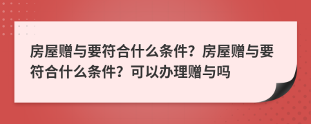 房屋赠与要符合什么条件？房屋赠与要符合什么条件？可以办理赠与吗