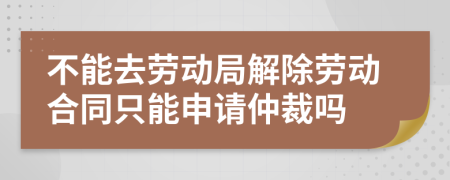 不能去劳动局解除劳动合同只能申请仲裁吗