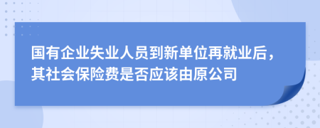 国有企业失业人员到新单位再就业后，其社会保险费是否应该由原公司