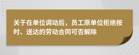 关于在单位调动后，员工原单位拒绝按时、送达的劳动合同可否解除