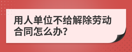 用人单位不给解除劳动合同怎么办？