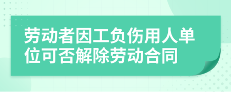 劳动者因工负伤用人单位可否解除劳动合同