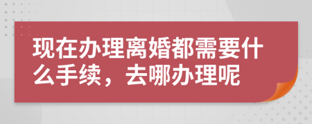 现在办理离婚都需要什么手续，去哪办理呢