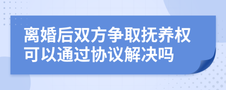 离婚后双方争取抚养权可以通过协议解决吗