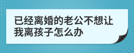 已经离婚的老公不想让我离孩子怎么办
